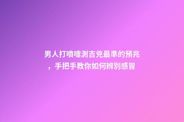 男人打噴嚏測吉兇最準的預兆，手把手教你如何辨別感冒